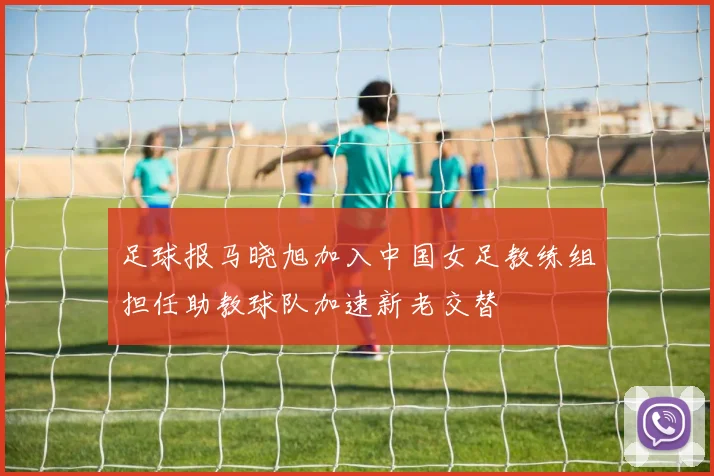 足球报马晓旭加入中国女足教练组担任助教球队加速新老交替